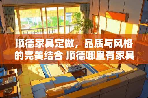 顺德家具定做，品质与风格的完美结合 顺德哪里有家具定做