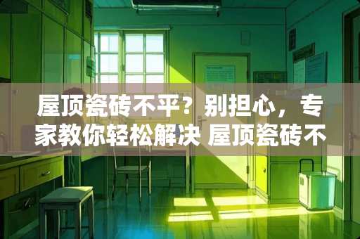 屋顶瓷砖不平？别担心，专家教你轻松解决 屋顶瓷砖不平怎么办