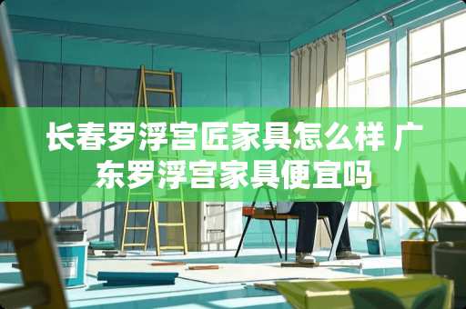 长春罗浮宫匠家具怎么样 广东罗浮宫家具便宜吗