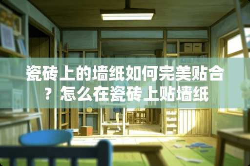 瓷砖上的墙纸如何完美贴合？怎么在瓷砖上贴墙纸