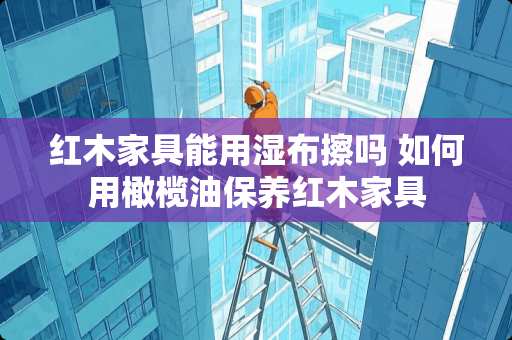 红木家具能用湿布擦吗 如何用橄榄油保养红木家具