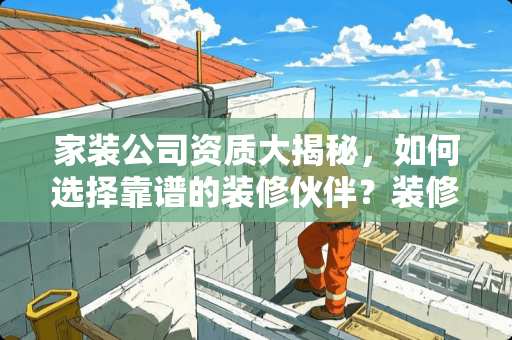 家装公司资质大揭秘，如何选择靠谱的装修伙伴？装修公司资质有哪些