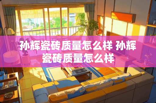 孙辉瓷砖质量怎么样 孙辉瓷砖质量怎么样