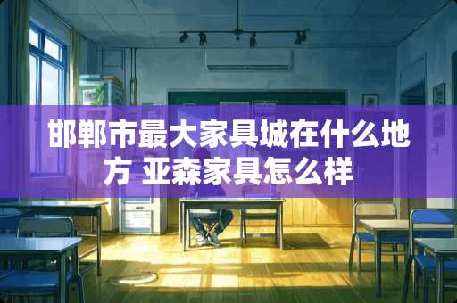 邯郸市最大家具城在什么地方 亚森家具怎么样