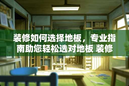 装修如何选择地板，专业指南助您轻松选对地板 装修如何选择地板