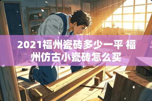 2021福州瓷砖多少一平 福州仿古小瓷砖怎么买