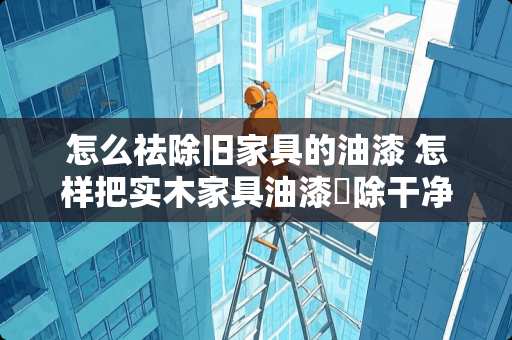 怎么祛除旧家具的油漆 怎样把实木家具油漆淸除干净