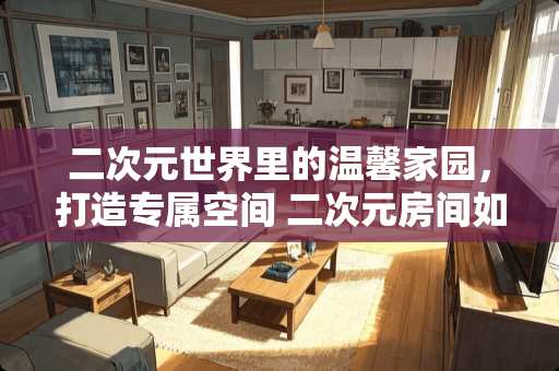 二次元世界里的温馨家园，打造专属空间 二次元房间如何装修