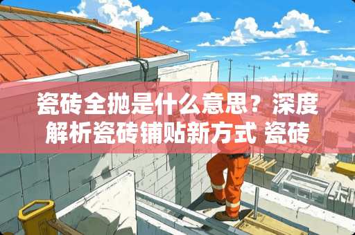 瓷砖全抛是什么意思？深度解析瓷砖铺贴新方式 瓷砖全抛什么意思