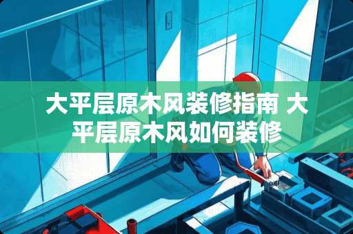 大平层原木风装修指南 大平层原木风如何装修