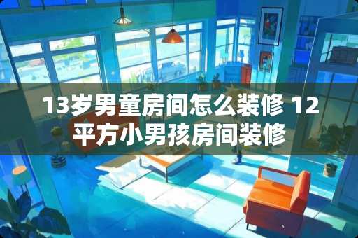 13岁男童房间怎么装修 12平方小男孩房间装修