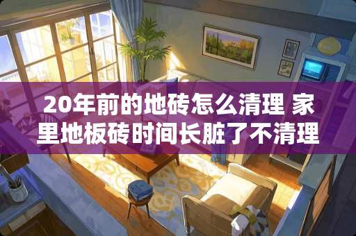 20年前的地砖怎么清理 家里地板砖时间长脏了不清理,怎么能再拖干净
