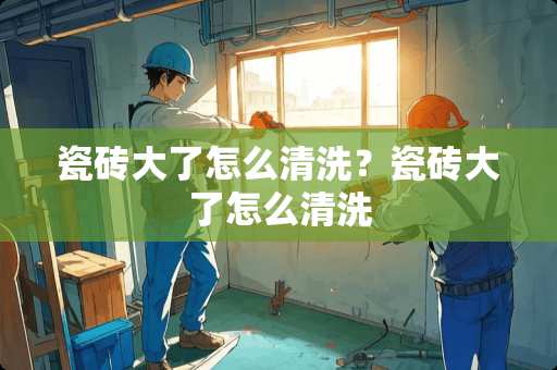 瓷砖大了怎么清洗？瓷砖大了怎么清洗