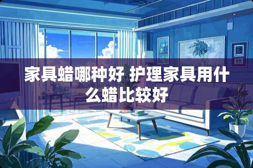 家具蜡哪种好 护理家具用什么蜡比较好