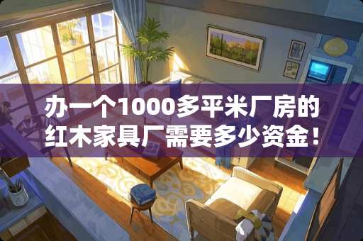 办一个1000多平米厂房的红木家具厂需要多少资金！需要什么设备 红木家具运费一般多少