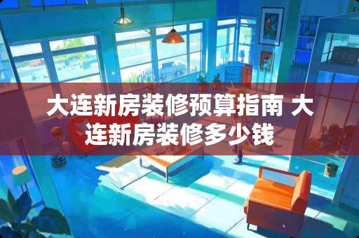 大连新房装修预算指南 大连新房装修多少钱