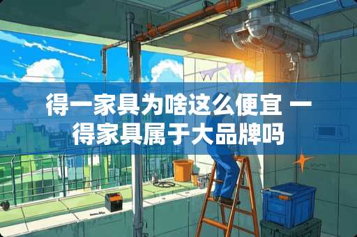 得一家具为啥这么便宜 一得家具属于大品牌吗