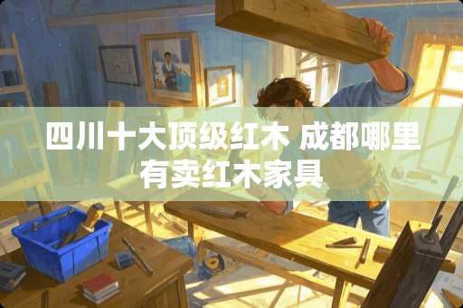 四川十大顶级红木 成都哪里有卖红木家具