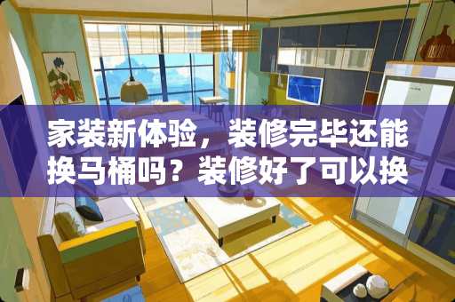 家装新体验，装修完毕还能换马桶吗？装修好了可以换马桶吗