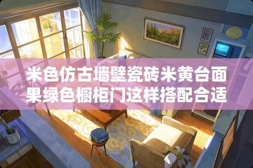 米色仿古墙壁瓷砖米黄台面果绿色橱柜门这样搭配合适吗 仿古灰色地砖配什么电视柜