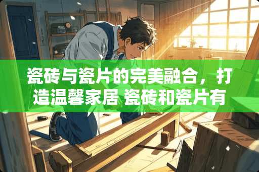 瓷砖与瓷片的完美融合，打造温馨家居 瓷砖和瓷片有什么区别