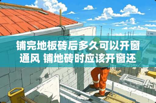 铺完地板砖后多久可以开窗通风 铺地砖时应该开窗还是关窗户