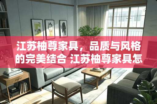 江苏柚尊家具，品质与风格的完美结合 江苏柚尊家具怎么样