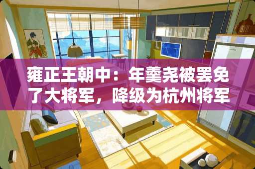 雍正王朝中：年羹尧被罢免了大将军，降级为杭州将军，这个官职到底有多大权力 将军王朝瓷砖是哪里砖