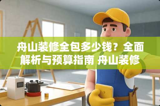 舟山装修全包多少钱？全面解析与预算指南 舟山装修全包多少钱