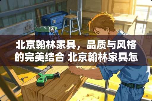 北京翰林家具，品质与风格的完美结合 北京翰林家具怎么样