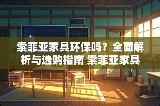 索菲亚家具环保吗？全面解析与选购指南 索菲亚家具环保吗