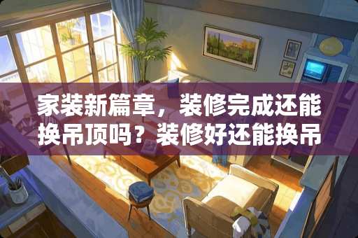家装新篇章，装修完成还能换吊顶吗？装修好还能换吊顶吗