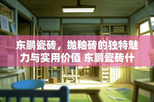 东鹏瓷砖，抛釉砖的独特魅力与实用价值 东鹏瓷砖什么是抛釉砖