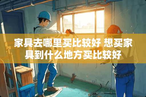 家具去哪里买比较好 想买家具到什么地方买比较好