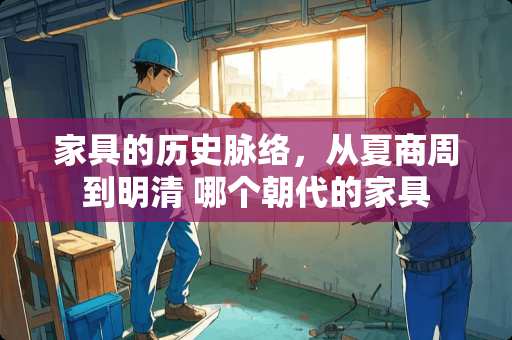 家具的历史脉络，从夏商周到明清 哪个朝代的家具