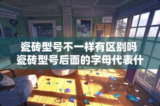 瓷砖型号不一样有区别吗 瓷砖型号后面的字母代表什么意思