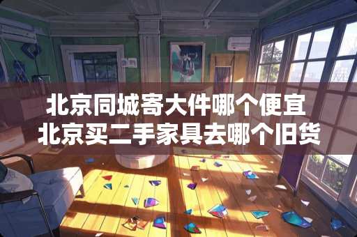 北京同城寄大件哪个便宜 北京买二手家具去哪个旧货市场最好