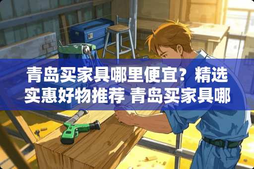 青岛买家具哪里便宜？精选实惠好物推荐 青岛买家具哪里便宜