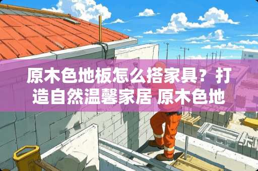 原木色地板怎么搭家具？打造自然温馨家居 原木色地板怎么搭家具