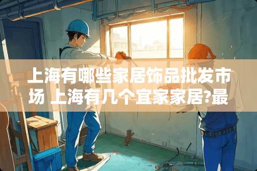 上海有哪些家居饰品批发市场 上海有几个宜家家居?最大人气最旺的是哪个