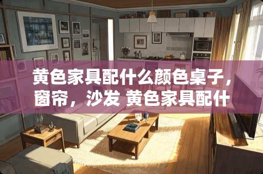 黄色家具配什么颜色桌子，窗帘，沙发 黄色家具配什么颜色墙壁好看