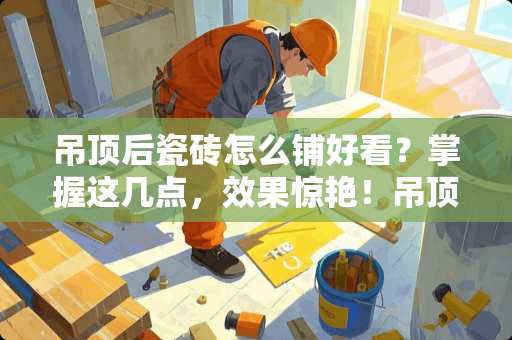 吊顶后瓷砖怎么铺好看？掌握这几点，效果惊艳！吊顶后瓷砖怎么铺好看