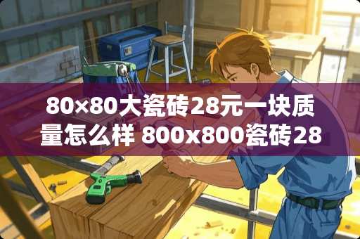 80×80大瓷砖28元一块质量怎么样 800x800瓷砖28元贵吗
