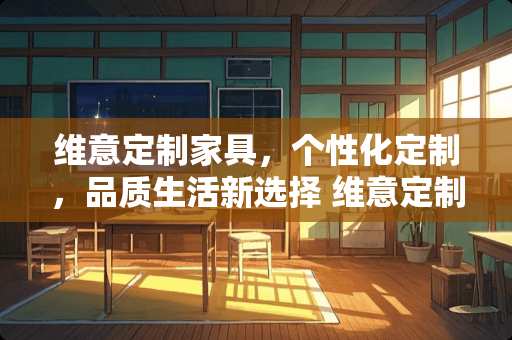 维意定制家具，个性化定制，品质生活新选择 维意定制家具评价如何