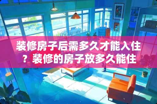 装修房子后需多久才能入住？装修的房子放多久能住