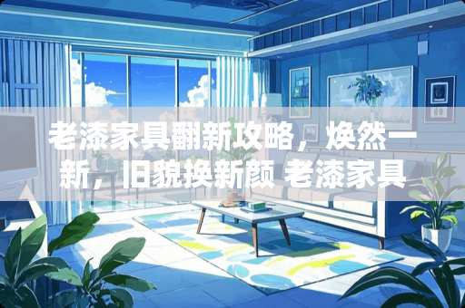 老漆家具翻新攻略，焕然一新，旧貌换新颜 老漆家具如何改漆