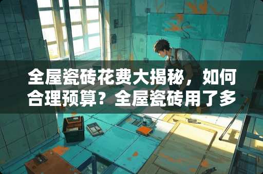 全屋瓷砖花费大揭秘，如何合理预算？全屋瓷砖用了多少钱