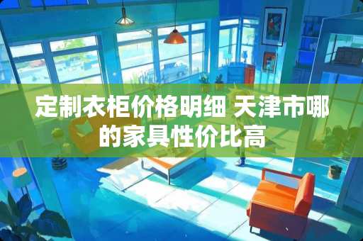 定制衣柜价格明细 天津市哪的家具性价比高