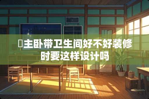 ​主卧带卫生间好不好装修时要这样设计吗