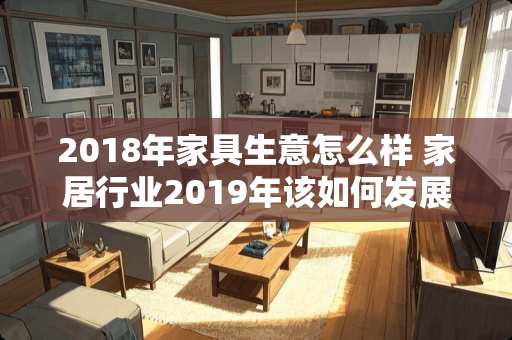 2018年家具生意怎么样 家居行业2019年该如何发展